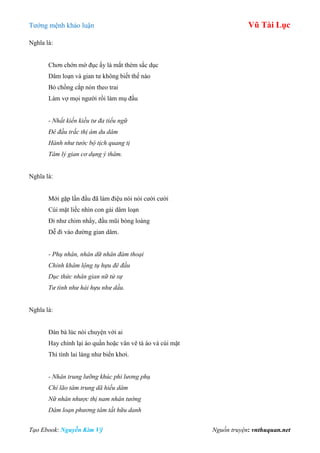 Tƣớng mệnh khảo luận Vũ Tài Lục
Tạo Ebook: Nguyễn Kim Vỹ Nguồn truyện: vnthuquan.net
Nghĩa là:
Chơn chớn mờ đục ấy là mắt thèm sắc dục
Dâm loạn và gian tƣ không biết thế nào
Bỏ chồng cắp nón theo trai
Làm vợ mọi ngƣời rồi làm mụ đầu
- Nhất kiến kiều tư đa tiểu ngữ
Đê đầu trắc thị ám du dâm
Hành như tước bộ tịch quang tị
Tâm lý gian cơ dụng ý thâm.
Nghĩa là:
Mới gặp lần đầu đã làm điệu nói nói cƣời cƣời
Cúi mặt liếc nhìn con gái dâm loạn
Đi nhƣ chim nhẩy, đầu mũi bóng loáng
Dễ đi vào đƣờng gian dâm.
- Phụ nhân, nhân dữ nhân đàm thoại
Chỉnh khâm lộng tụ hựu đê đầu
Dục thức nhân gian nữ tử sự
Tư tình như hải hựu như dầu.
Nghĩa là:
Đàn bà lúc nói chuyện với ai
Hay chỉnh lại áo quần hoặc vân vê tà áo và cúi mặt
Thì tình lai láng nhƣ biển khơi.
- Nhân trung lưỡng khúc phi lương phụ
Chí lão tâm trung dã hiếu dâm
Nữ nhân nhược thị nam nhân tướng
Dâm loạn phương tâm tất hữu danh
 