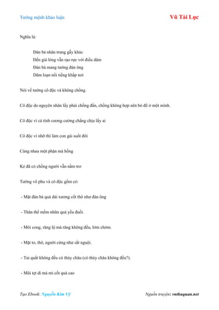 Tƣớng mệnh khảo luận Vũ Tài Lục
Tạo Ebook: Nguyễn Kim Vỹ Nguồn truyện: vnthuquan.net
Nghĩa là:
Đàn bà nhân trung gẫy khúc
Đến già lòng vẫn rạo rực với điều dâm
Đàn bà mang tƣớng đàn ông
Dâm loạn nổi tiếng khắp nơi
Nói về tƣớng cô độc và không chồng.
Cô độc do nguyên nhân lấy phải chồng đần, chồng không hợp nên bỏ để ở một mình.
Cô độc vì cá tính cƣơng cƣờng chẳng chịu lấy ai
Cô độc vì nhỡ thì làm con gái suốt đời
Cùng nhau một phận má hồng
Kẻ đã có chồng ngƣời vẫn nằm trơ
Tƣớng vô phu và cô độc gồm có:
- Mặt đàn bà quá dài xƣơng cốt thô nhƣ đàn ông
- Thân thể mềm nhũn quá yếu đuối.
- Môi cong, răng lộ mà răng không đều, lởm chởm.
- Mặt to, thô, ngƣời cứng nhƣ sắt nguội.
- Tai quắt không đều có thùy châu (có thùy châu không đều?).
- Mũi tẹt dí mà mi cốt quá cao
 