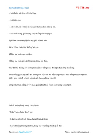 Tƣớng mệnh khảo luận Vũ Tài Lục
Tạo Ebook: Nguyễn Kim Vỹ Nguồn truyện: vnthuquan.net
- Mặt buồn mà tiếng nói nhƣ khóc
- Mặt đàn ông.
- Nói lô xô, vai so mặt nhọn, ngồi lâu tinh thần nhƣ sợ hãi.
- Đôi môi mỏng, góc miệng chảy xuống nhƣ miệng cá.
Ngoài ra, còn tƣớng bị đàn ông ghét nên vô phu.
Sách “Nhân Luân Đại Thống” có câu:
Vĩ hậu sắc bạnh nam tất tăng.
Vĩ hậu sắc bạnh chỉ vào lông mày trắng lƣa thƣa.
Mày đàn bà thƣờng có, nhƣng thƣa đến độ trắng hoặc đầu đậm đuôi nhạt thì rất kỵ.
Thƣa trắng gọi là bạch hổ mi, tính ngoan cố, đanh đá. Nếu lông mày đã thƣa trắng mà còn mập nữa
lại kỵ hơn, có tình yêu rồi lại mất, có chồng, chồng cũng bỏ.
Lông mày thƣa, trắng đi với nhãn quang lƣu lộ dễ phạm xuất tƣớng hồng hạnh.
Nói về những hung tƣớng của phụ nữ.
“Thần Tƣớng Toàn Biên” ghi:
- Giữa trán có một vết thẳng, hại chồng (vết dọc).
- Hai vết thẳng lờ mờ giữa trán, hung ác, vợ chồng chia ly (vết dọc)
 