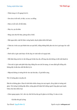 Tƣớng mệnh khảo luận Vũ Tài Lục
Tạo Ebook: Nguyễn Kim Vỹ Nguồn truyện: vnthuquan.net
- Nhân trung có vết ngang là nô tì.
- Sơn căn có nốt ruồi, cô độc, xa con, xa chồng.
- Hàm có nốt ruồi, tối bất nhân.
- Mọc ria, cực đa dâm.
- Răng xám nhƣ bôi than, phong trần cô khổ.
- Mặt ngựa (dài), mặt hổ (hàm vuông bạnh), duyên phận nhiều bất hạnh.
- Chân tóc ở trên cao quá thành trán cao quá khổ, chẳng những khắc phu mà còn ở goá ngay lúc xuất
giá.
- Dƣới mắt có gân xanh hoặc vết đỏ chạy từ vành mắt ra là ngoại tình.
- Mắt thật trắng mà hơi có sắc hồng gọi là đào hoa sắc, dễ lang chạ nếu không có đôi mắt thanh tú.
- Trên mũi có gân xanh phát hiện chạy thẳng lên sơn căn ấn tƣợng, có mƣu định giết chồng nếu
không đấy là dấu báo chết bất đắc kỳ tử.
- Mập mà không có mông đít thì văn vận liêu đảo, về già khốn cùng.
Nói về tƣớng ghen của phụ nữ.
Đàn bà ai không ghen. Ghen là tính thiên nhiên chung của mọi ngƣời, cần gì phải có tƣớng mới
ghen. Nói tƣớng là những đặc điểm, tƣớng ghen để nhận biết những ngƣời lòng ghen quá mạnh.
Ghen chia làm nhiều loại:
- Ghen ngang ngƣợc, ồn ĩ, sắn váy chửi bới hạ tiện gọi là ghen sƣ tử hống. Ca dao có câu:
Gái đâu thứ gái lạ lùng
 