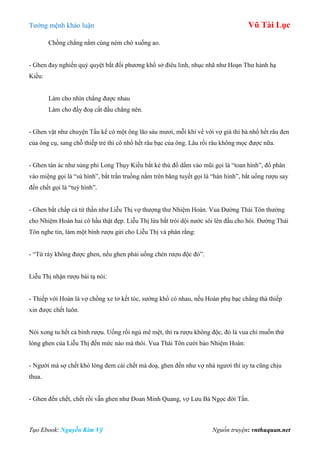 Tƣớng mệnh khảo luận Vũ Tài Lục
Tạo Ebook: Nguyễn Kim Vỹ Nguồn truyện: vnthuquan.net
Chồng chẳng nằm cùng ném chó xuống ao.
- Ghen đay nghiến quỷ quyệt bắt đối phƣơng khổ sở điêu linh, nhục nhã nhƣ Hoạn Thƣ hành hạ
Kiều:
Làm cho nhìn chẳng đƣợc nhau
Làm cho đầy đoạ cất đầu chẳng nên.
- Ghen vặt nhƣ chuyện Tầu kể có một ông lão sáu mƣơi, mỗi khi về với vợ già thì bà nhổ hết râu đen
của ông cụ, sang chỗ thiếp trẻ thì cô nhổ hết râu bạc của ông. Lâu rồi râu không mọc đƣợc nữa.
- Ghen tàn ác nhƣ sủng phi Long Thụy Kiều bắt kẻ thù đổ dấm vào mũi gọi là “toan hình”, đổ phân
vào miệng gọi là “sú hình”, bắt trần truồng nằm trên băng tuyết gọi là “hàn hình”, bắt uống rƣợu say
đến chết gọi là “tuý hình”.
- Ghen bắt chấp cả tử thần nhƣ Liễu Thị vợ thƣợng thƣ Nhiệm Hoàn. Vua Đƣờng Thái Tôn thƣởng
cho Nhiệm Hoàn hai cô hầu thật đẹp. Liễu Thị lừa bắt trói dội nƣớc sôi lên đầu cho hói. Đƣờng Thái
Tôn nghe tin, làm một bình rƣợu gửi cho Liễu Thị và phán rằng:
- “Từ rày không đƣợc ghen, nếu ghen phải uống chén rƣợu độc đó”.
Liễu Thị nhận rƣợu bái tạ nói:
- Thiếp với Hoàn là vợ chồng xe tơ kết tóc, sƣớng khổ có nhau, nếu Hoàn phụ bạc chẳng thà thiếp
xin đƣợc chết luôn.
Nói xong tu hết cả bình rƣợu. Uống rồi ngủ mê mệt, thì ra rƣợu không độc, đó là vua chỉ muốn thử
lòng ghen của Liễu Thị đến mức nào mà thôi. Vua Thái Tôn cƣời bảo Nhiệm Hoàn:
- Ngƣời mà sợ chết khó lòng đem cái chết mà doạ, ghen đến nhƣ vợ nhà ngƣơi thì uy ta cũng chịu
thua.
- Ghen đến chết, chết rồi vẫn ghen nhƣ Đoan Minh Quang, vợ Lƣu Bá Ngọc đời Tấn.
 