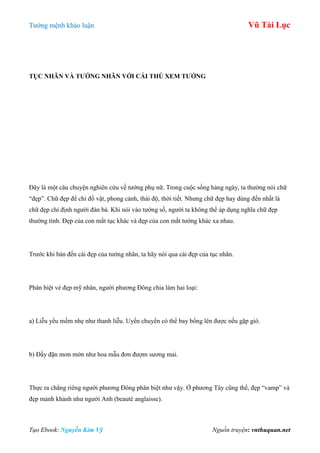 Tƣớng mệnh khảo luận Vũ Tài Lục
Tạo Ebook: Nguyễn Kim Vỹ Nguồn truyện: vnthuquan.net
TỤC NHÃN VÀ TƢỚNG NHÃN VỚI CÁI THÖ XEM TƢỚNG
Đây là một câu chuyện nghiên cứu về tƣớng phụ nữ. Trong cuộc sống hàng ngày, ta thƣờng nói chữ
“đẹp”. Chữ đẹp để chỉ đồ vật, phong cảnh, thái độ, thời tiết. Nhƣng chữ đẹp hay dùng đến nhất là
chữ đẹp chỉ định ngƣời đàn bà. Khi nói vào tƣớng số, ngƣời ta không thể áp dụng nghĩa chữ đẹp
thƣờng tình. Đẹp của con mắt tục khác và đẹp của con mắt tƣớng khác xa nhau.
Trƣớc khi bàn đến cái đẹp của tƣớng nhãn, ta hãy nói qua cái đẹp của tục nhãn.
Phân biệt vẻ đẹp mỹ nhân, ngƣời phƣơng Đông chia làm hai loại:
a) Liễu yểu mềm nhẹ nhƣ thanh liễu. Uyển chuyển có thể bay bổng lên đƣợc nếu gặp gió.
b) Đầy đặn mơn mởn nhƣ hoa mẫu đơn đƣợm sƣơng mai.
Thực ra chẳng riêng ngƣời phƣơng Đông phân biệt nhƣ vậy. Ở phƣơng Tây cũng thế, đẹp “vamp” và
đẹp mảnh khảnh nhƣ ngƣời Anh (beauté anglaisse).
 