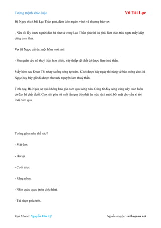Tƣớng mệnh khảo luận Vũ Tài Lục
Tạo Ebook: Nguyễn Kim Vỹ Nguồn truyện: vnthuquan.net
Bá Ngọc thích bài Lạc Thần phú, đêm đêm ngâm vịnh và thƣờng bảo vợ:
- Nếu tôi lấy đƣợc ngƣời đàn bà nhƣ tả trong Lạc Thần phú thì dù phải làm thân trâu ngựa mấy kiếp
cũng cam tâm.
Vợ Bá Ngọc uất ức, một hôm mới nói:
- Phu quân yêu nữ thuỷ thần hơn thiếp, vậy thiếp sẽ chết để đƣợc làm thuỷ thần.
Mấy hôm sau Đoan Thị nhảy xuống sông tự trầm. Chết đƣợc bẩy ngày thì nàng về báo mộng cho Bá
Ngọc hay bây giờ đã đƣợc nhƣ ƣớc nguyện làm thuỷ thần.
Tỉnh dậy, Bá Ngọc sợ quá không bao giờ dám qua sông nữa. Cũng từ đấy sông vùng này luôn luôn
có đàn bà chết đuối. Cho nên phụ nữ mỗi lần qua đò phải ăn mặc rách rƣới, bôi mặt cho xấu xí rồi
mới dám qua.
Tƣớng ghen nhƣ thế nào?
- Mặt đen.
- Hở lợi.
- Cƣời nhạt.
- Răng nhọn.
- Nhìn quàu quạu (nhƣ diều hâu).
- Tai nhọn phía trên.
 