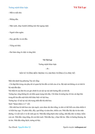 Tƣớng mệnh khảo luận Vũ Tài Lục
Tạo Ebook: Nguyễn Kim Vỹ Nguồn truyện: vnthuquan.net
- Mắt to mắt nhỏ.
- Miệng dẩu.
- Mặt xanh, nhục hoành (những múi thịt ngang mặt)
- Ngƣời trầm ngâm.
- Hay gật đầu và cúi đầu.
- Tiếng nói khô.
- Hai hàm răng rít chặt và răng khô.
Vũ Tài Lục
Tƣớng mệnh khảo luận
- 5 -
NÓI VỀ TƢỚNG BÊN TRONG VÀ ÁM PHÁ TƢỚNG CỦA PHỤ NỮ.
Một nhà danh hoạ phƣơng Tây nói rằng:
- Cái đẹp bên trong của phụ nữ có quan hệ lớn đến cá tính của cô ta. Bộ mặt mà không có cá tính là
bộ mặt đần độn.
Nét thần bí của đàn bà con gái chính là cái nội tại mỹ ảnh hƣởng đến cá tính đó.
Tƣớng học cũng không bỏ sót điều quan trọng trên đây. Chỉ khác là tƣớng học đi tìm cái đẹp bên
trong để tìm đến một hiểu biết khác biệt với hội hoạ.
Tƣớng học về nội tại mỹ chú trọng nhất đến bộ nhũ hoa.
Sách “Quan nhân ƣ vi” viết:
- Đôi nhũ hoa là tinh hoa của vận mạch, xem nhan sắc đen trắng, to nhỏ có thể biết con cháu nhiều ít
và hiền hay ngu. Vú phải chắc, đầy, quả hồng và núm đen, nhiều con. Nhũ đầu hắc đại tử tôn mãn
đƣờng. Có nốt ruồi ở vú tất sinh quý tử. Nhũ đầu trắng bệch chúi xuống, nhũ đầu nhỏ và nhọn, hiếm
con cái. Nhũ đầu vàng trắng, đẻ con khó nuôi. Nhũ đầu lép, y thực bất túc. Đầu vú hƣớng thƣợng, đa
tử tôn. Nhũ đầu trắng bệch, tƣớng nô bộc.
 