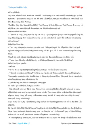 Tƣớng mệnh khảo luận Vũ Tài Lục
Tạo Ebook: Nguyễn Kim Vỹ Nguồn truyện: vnthuquan.net
điểm nghi hoặc.
Một hôm, vào buổi trƣa, Trịnh tiên sinh biết Thái Phƣợng đi ăn cơm với mấy bà thƣơng gia tại một
tiệm lớn. Trịnh tiên sinh cùng vài bạn đến Thái Đẩu Điếu Kim Ngao mời đến đó ăn cơm cốt để Thái
Đẩu đoán tƣớng Thái Phƣợng.
Thái Đẩu Điếu Kim Ngao không hề biết Thái Phƣợng là kĩ nữ. Hôm nay Thái Phƣợng đi ăn cơm với
các bà nọ cũng trang điểm rất đơn sơ đạm bạc thật đúng lƣơng gia nữ.
Họ Quách hỏi Thái Đẩu:
- Tiên sinh đi vùng Giang Nam lần này với chú ý: Dục cùng thiên lý mục, cánh thƣợng nhất tầng lâu,
nay chắc cũng góp đƣợc nhiều điều mới lạ, xin tiên sinh cho biết ngƣời Bắc kẻ Nam, trên phƣơng
diện số ra sao?
Điếu Kim Ngao đáp:
- Thƣa vâng, đi vạn dặm hơn đọc vạn cuốn sách. Chẳng những tôi tìm thấy nhiều điều khác lạ về
ngƣời Nam ngƣời Bắc mà còn học thêm những yếu địa lý và yếu tố nhân sự ảnh hƣởng đến tƣớng
thuật.
Quách tiên sinh, tiện dịp bàn bên chợt huyên náo, liền đƣa mắt nhìn sang rồi chỉ tay nói:
- Tƣớng Nam Bắc nhƣ mấy bà bên đây có dễ dàng nhận ra ai là Nam, ai là Bắc không?
Điếu Kim Ngao gật đầu:
- Dễ lắm.
Vừa lúc đó, có một bà nhận ra tiếng Điếu Kim Ngao cúi đầu rồi chạy sang nói:
- Tiên sinh có nhận ra tôi không? Tôi là vợ ông Hạ đây mà. Tháng trƣớc tôi dẫn vợ chồng ông họ
Trƣơng đến xem tƣớng, tiên sinh bảo ông ấy tháng này dịch mã động. Đúng quá, ông ta vừa có việc
đi xuống phƣơng Nam mấy bữa nay rồi.
- À bà Hạ, ông nhà đâu, cả năm nay tôi không gặp.
Bà họ Hạ ghé tai Điếu Kim Ngao nói nhỏ:
- Gặp tiên sinh hôm nay thật là may. Xin mời tiên sinh sang bên bàn chúng tôi uống vài ly rƣợu,
nhân thể gia phúc xem hộ cho một cô nƣơng bên ấy. Theo chúng tôi thì cô ấy đẹp lắm, dáng ngƣời
đầy đặn nhƣng chẳng biết tƣớng cô ấy ra sao, vƣợng phu ích tử không, năm nay có hỷ tin chăng?
Hôn phối có mỹ mãn không?
Nghe bà Hạ nhỏ to, họ Trịnh bên này cùng các bạn nhƣ hạn hán gặp mƣa, liền hối hả dục Thái Đẩu
nhận lời.
Bà Hạ giới thiệu Thái Đẩu là Trƣơng Tam Gia và giới thiệu Thái Phƣợng là Lý tiểu thƣ. Điếu Kim
Ngao chừng mai mƣơi phút vừa uống rƣợu vừa đàm đạo với Lý tiểu thƣ rồi quay về bàn cũ không
nói chi với các bà hết. Quách tiên sinh lên tiếng khiêu khích mà rằng:
- Cô nƣơng bên ấy là thiếu phụ, đâu còn là khuê nữ mà sao các bà bên đó đặt vấn đề cầu thân một
 