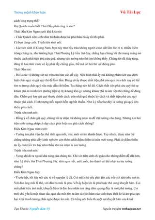 Tƣớng mệnh khảo luận Vũ Tài Lục
Tạo Ebook: Nguyễn Kim Vỹ Nguồn truyện: vnthuquan.net
cách long trọng thế?
Họ Quách muốn biết Thái Đẩu phản ứng ra sao?
Thái Đẩu Kim Ngao cƣời khà khà nói:
- Chắc Quách tiên sinh nhìn đã đoán đƣợc kẻ phá thân cô ấy rồi thì phải.
Cả bọn cùng cƣời. Trịnh tiên sinh nói:
- Lúc tiên sinh đi Giang Nam, bọn này nhƣ bầy trâu không ngƣời chăn dắt lắm lúc bí xị nhiều điểm
trông chẳng ra, nhƣ trƣờng hợp Thái Phƣợng Lý tiểu thƣ đây, chẳng hạn chúng tôi chỉ mang máng nó
thuộc cách nhất tiện phá cửu quý, nhƣng tiện tƣớng nào thì tìm không thấy. Chúng tôi đã thấy rằng,
đáng lẽ hai năm trƣớc cô ấy phải lấy chồng giầu, thế mà dò hỏi thì lại không phải.
Thái Đẩu nói:
- Đó là các vị không xét nó trên căn bản vấn đề vậy. Nếu hình thái ấy mà không phân tích qua định
luật chân quý và giả quý thì dễ lầm lắm. Đúng cô ấy thuộc nhất tiện phá cửu quý mà cách này có thể
tìm ra trong chân quý nữa mặc dầu rất hiếm. Ta chẳng nên hồ đồ. Cách nhất tiện phá cửu quý thì sự
khám phá ra minh tiện (tƣớng tiện lộ rõ) không khó gì, nhƣng khám phá ra ám tiện thì chẳng dễ dàng
đâu. Chân quý hay giả quý thuộc chính cách, còn nhất quý thuộc kỳ cách và nhất tiện phá cửu quý
thuộc phá cách. Hình tƣợng mỗi ngƣời hỗn tạp bất thuần. Nhƣ Lý tiểu thƣ đây là tƣớng giả quý đèo
thêm phá cách.
Trịnh tiên sinh nói:
- Đồng ý về chân giả quý, chúng tôi tự nhận đã không nhận ra để đặt hƣớng cho đúng. Nhƣng xin hỏi
tiên sinh tƣớng pháp có dạy cách phát hiện ám phá cách không?
Điếu Kim Ngao mỉm cƣời:
- Tƣớng ám phá trên đại thể nhìn qua mũi, mắt, môi và âm thanh đƣợc. Tuy nhiên, đƣợc nhƣ thế
chẳng những phải đầy kinh nghiệm còn thêm nhất điểm thiên tài nữa mới xong. Phải có điểm thiên
tài ấy mới tiến tới bậc nhìn thần khí mà nhận ra ám tƣớng.
Trịnh tiên sinh nói:
- Vọng khí đi ra ngoài khả năng của chúng tôi. Chỉ xin tiên sinh chỉ giáo cho những điểm dễ dãi hơn,
nhƣ Lý thiểu thƣ Thái Phƣợng đây, nhìn qua mắt, mũi, môi, âm thanh có thể nhận ra ám tƣớng
chăng?
Điếu Kim Ngao đáp:
- Trƣớc hết, tôi hãy nói các vị về nguyên lý đã. Coi mũi chủ yếu phải tìm các vết tích nhỏ nhƣ sợi tơ.
Với đàn ông mũi là thê, với đàn bà mũi là phu. Vết ấy hiện lên là phu hoặc thê cung khuyết hãm. Coi
mắt phải hiểu ánh mắt, khuyết điểm là đào hoa nhãn ám tàng dâm quang đấy là một phá tƣớng. Coi
môi chủ yếu là một nhan sắc, qua sắc môi tìm ra âm sú (hôi hám của sinh thực khí) đó là ám phá cực
hại. Coi thanh tƣớng phải nghe đƣợc âm sắc. Có tiếng nói biểu thị một sự khuyết hãm của khuê
 