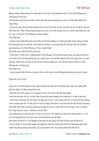 Tƣớng mệnh khảo luận Vũ Tài Lục
Tạo Ebook: Nguyễn Kim Vỹ Nguồn truyện: vnthuquan.net
phòng chẳng những chứng tỏ là dâm phụ còn là loại vợ bị ruồng bỏ nữa. Cô Lý Thái Phƣợng ám
tƣớng hiện ở trên môi.
Nói đến đây, bàn bên kia rã đám. Bà họ Hạ dẫn một bà sang bên này nói với Thái Đẩu Điếu Kim
Ngao rằng:
- Thƣa tiên sinh, đây là bà bạn thân họ Cừu của tôi. Bà này có cậu con năm nay lấy vợ đã ba năm nay
vẫn hiếm hoi. Thầy số bảo rằng đƣờng tử tức của vợ cả bất vƣợng, nên có ý muốn chọn thiếp cho cậu
ấy. Vậy Lý tiểu thƣ Thái Phƣợng có đƣợc chăng?
Thái Đẩu đáp:
- Ngƣời ta lấy thiếp để hƣởng sắc thì lấy kĩ nữ cũng không sao. Nhƣng bà đây muốn chóng có cháu
thì hà tất phải cần Lý tiểu thƣ. Tôi muốn nói thẳng ra, xin hai bà thứ lỗi, thế cậu nhà vẫn là khách
quen thuộc của Lý Thái Phƣợng ƣ? Hay ai giới thiệu?
Hai bà đỏ mặt. Giây lâu bà họ Cừu nói:
- Cháu hiện ở Thiên Tân và không quen Thái Phƣợng. Chỉ do bạn bè giới thiệu, họ cũng cho biết cô
ấy là một kĩ nữ nổi tiếng nhƣng tài sắc, tƣớng mạo vào loại khá, đáng là một viên ngọc bích của một
tiểu gia. Thêm nữa, con dâu cả của tôi kể cũng hơi đứng tuổi, cho nên khi cháu nó thấy Lý Thái
Phƣợng thì vui lòng ngay.
Kim Ngao nói:
- Cậu ấy quyết định rồi tôi nói làm gì. Nếu tin đó là một vấn đề bằng nhƣ không tin thì nói là thừa.
Ngọc đới yêu vi là gì?
Ngày xƣa, sĩ tử Hà Nghiêu Luân, ngƣời huyện Nam Hải, thi mãi không đậu, chán nản chẳng thiết
đến học hành. Có thầy tƣớng bảo Luân:
- Đến thê vận sẽ lấy ngƣời vợ vƣợng phu ích tử, rồi mới có thể lập công danh.
Luân đem chuyện nói lại với bạn. Bạn Luân lại là ngƣời nghiên cứu tƣớng học và địa lý mới nói:
- Năm trƣớc nhân lên núi tìm huyệt, tôi gặp một cô bé 17 tuổi, ngƣời đen đủi, con lão tiều phu nhƣng
xem ra tƣớng mạo tốt. Tôi để ý khi cô ta cúi xuống, bên lƣờn có một thớ thịt dài nổi lên bọc lấy bụng
nhƣ chiếc thắt lƣng, mà sách tƣớng gọi là ngọc đới yêu vi, ngọc đới là cái đai ngọc, yêu vi là quấn
lấy vòng lƣng tức cái eo. Anh lấy cô ta nên lắm.
Luân bằng lòng và nhờ mai mối. Cô bé ấy tên là Âu Tiểu Muội, mẹ chết sớm, không anh em, ở với
cha trên rừng đốn củi, cho nên việc cƣới hỏi thật hết sức dễ dàng.
Quả nhiên từ khi lấy vợ, Hà Nghiêu Luân làm ăn mỗi ngày mỗi khá thi khoa nào đỗ khoa ấy.
Về sau, Hồng Tú Toàn khởi nghĩa, Hà Nghiêu Luân theo Tăng Quốc Phiên đi đánh giặc lập nhiều
chiến công đƣợc phong làm tƣớng. Vợ Luân sinh ba trai, lúc trƣởng thành đều đỗ tiến sĩ.
 