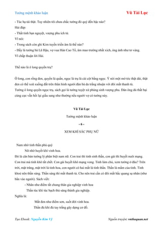 Tƣớng mệnh khảo luận Vũ Tài Lục
Tạo Ebook: Nguyễn Kim Vỹ Nguồn truyện: vnthuquan.net
- Túc hạ tài thật. Tuy nhiên tôi chƣa chắc tƣớng đó quý đến bậc nào?
Hải đáp:
- Thất tinh bạn nguyệt, vƣợng phu ích tử.
Vĩ nói:
- Trong sách còn ghi Kim tuyến triền âm là thế nào?
- Đấy là tƣớng bà Lã Hậu, vợ vua Hán Cao Tổ, âm mao trƣờng nhất xích, óng ánh nhƣ tơ vàng.
Vĩ chấp thuận lời Hải.
Thế nào là ô long quyển trụ?
Ô long, con rồng đen, quyển là quấn, ngọc là trụ là cái cột bằng ngọc. Ý nói một mớ tóc thật dài, thật
đen có thể xoã xuống đất trên thân hình ngƣời đàn bà da trắng nhuận với đôi mắt thanh tú.
Tƣớng ô long quyển ngọc trụ, sách gọi là tƣớng tuyệt xứ phùng sinh vƣợng phu. Đàn ông dù thất bại
cùng cực vẫn hồi lại giầu sang nhƣ thƣờng nếu ngƣời vợ có tƣớng này.
Vũ Tài Lục
Tƣớng mệnh khảo luận
- 6 -
XEM KHÍ SẮC PHỤ NỮ
Nam nhờ tinh thần phú quý
Nữ nhờ huyết khí vinh hoa.
Đó là căn bản tƣớng lý phân biệt nam nữ. Con trai thì tinh sinh thần, con gái thì huyết nuôi mạng.
Con trai mà tinh khô tất chết. Con gái huyết khô mạng vong. Tinh làm chủ, xem tƣớng ở đâu? Trên
trời, mặt trăng, mặt trời là tinh hoa, con ngƣời có hai mắt là tinh thần. Thần là mầm của tinh. Tinh
khoẻ nên thần sáng. Thần sáng thì mắt thanh tú. Cho nên trai cần có đôi mắt hắc quang sạ nhân (nhƣ
bắn vào ngƣời). Sách viết:
- Nhãn nhƣ điểm tất chung thân gia nghiệp vinh hoa
Thần túc khí túc bạch thủ sáng thành gia nghiệp.
Nghĩa là:
Mắt đen nhƣ điểm sơn, suốt đời vinh hoa.
Thần đủ khí đủ tay trắng gây dựng cơ đồ.
 