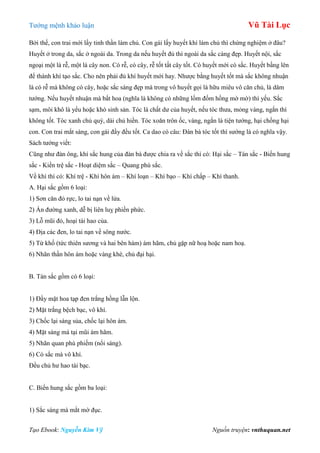 Tƣớng mệnh khảo luận Vũ Tài Lục
Tạo Ebook: Nguyễn Kim Vỹ Nguồn truyện: vnthuquan.net
Bởi thế, con trai mới lấy tinh thần làm chủ. Con gái lấy huyết khí làm chủ thì chứng nghiệm ở đâu?
Huyết ở trong da, sắc ở ngoài da. Trong da nếu huyết đủ thì ngoài da sắc càng đẹp. Huyết nội, sắc
ngoại một là rễ, một là cây non. Có rễ, có cây, rễ tốt tất cây tốt. Có huyết mới có sắc. Huyết bầng lên
để thành khí tạo sắc. Cho nên phải đủ khí huyết mới hay. Nhƣợc bằng huyết tốt mà sắc không nhuận
là có rễ mà không có cây, hoặc sắc sáng đẹp mà trong vô huyết gọi là hữu miêu vô căn chủ, là dâm
tƣớng. Nếu huyết nhuận mà bất hoa (nghĩa là không có những lốm đốm hồng mờ mờ) thì yếu. Sắc
sạm, môi khô là yểu hoặc khó sinh sản. Tóc là chất dƣ của huyết, nếu tóc thƣa, mỏng vàng, ngắn thì
không tốt. Tóc xanh chủ quý, dài chủ hiền. Tóc xoăn trôn ốc, vàng, ngắn là tiện tƣớng, hại chồng hại
con. Con trai mắt sáng, con gái đầy đều tốt. Ca dao có câu: Đàn bà tóc tốt thì sƣớng là có nghĩa vậy.
Sách tƣớng viết:
Cũng nhƣ đàn ông, khí sắc hung của đàn bà đƣợc chia ra về sắc thì có: Hại sắc – Tán sắc - Biến hung
sắc - Kiền trệ sắc - Hoạt diệm sắc – Quang phù sắc.
Về khí thì có: Khí trệ - Khí hôn ám – Khí loạn – Khí bạo – Khí chấp – Khí thanh.
A. Hại sắc gồm 6 loại:
1) Sơn căn đỏ rực, lo tai nạn về lửa.
2) Ấn đƣờng xanh, dễ bị liên luỵ phiền phức.
3) Lỗ mũi đỏ, hoại tài hao của.
4) Địa các đen, lo tai nạn về sông nƣớc.
5) Từ khố (tức thiên sƣơng và hai bên hàm) ám hãm, chủ gặp nữ hoạ hoặc nam hoạ.
6) Nhãn thần hôn ám hoặc vàng khè, chủ đại hại.
B. Tán sắc gồm có 6 loại:
1) Đầy mặt hoa tạp đen trắng hồng lẫn lộn.
2) Mặt trắng bệch bạc, vô khí.
3) Chốc lại sáng sủa, chốc lại hôn ám.
4) Mặt sáng mà tại mũi ám hãm.
5) Nhãn quan phù phiếm (nổi sáng).
6) Có sắc mà vô khí.
Đều chủ hƣ hao tài bạc.
C. Biến hung sắc gồm ba loại:
1) Sắc sáng mà mắt mờ đục.
 