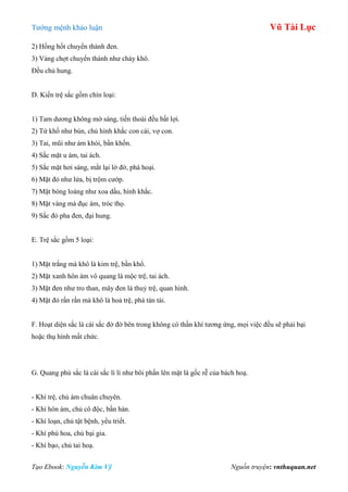 Tƣớng mệnh khảo luận Vũ Tài Lục
Tạo Ebook: Nguyễn Kim Vỹ Nguồn truyện: vnthuquan.net
2) Hồng hốt chuyển thành đen.
3) Vàng chợt chuyển thành nhƣ cháy khô.
Đều chủ hung.
D. Kiền trệ sắc gồm chín loại:
1) Tam dƣơng không mờ sáng, tiến thoái đều bất lợi.
2) Tứ khố nhƣ bùn, chủ hình khắc con cái, vợ con.
3) Tai, mũi nhƣ ám khói, bần khốn.
4) Sắc mặt u ám, tai ách.
5) Sắc mặt hơi sáng, mắt lại lờ đờ, phá hoại.
6) Mặt đỏ nhƣ lửa, bị trộm cƣớp.
7) Mặt bóng loáng nhƣ xoa dầu, hình khắc.
8) Mặt vàng mà đục ám, tróc thọ.
9) Sắc đỏ pha đen, đại hung.
E. Trệ sắc gồm 5 loại:
1) Mặt trắng mà khô là kim trệ, bần khổ.
2) Mặt xanh hôn ám vô quang là mộc trệ, tai ách.
3) Mặt đen nhƣ tro than, mây đen là thuỷ trệ, quan hình.
4) Mặt đỏ rần rần mà khô là hoả trệ, phá tán tài.
F. Hoạt diện sắc là cái sắc đờ đờ bên trong không có thần khí tƣơng ứng, mọi việc đều sẽ phải bại
hoặc thụ hình mất chức.
G. Quang phù sắc là cái sắc lì lì nhƣ bôi phấn lên mặt là gốc rễ của bách hoạ.
- Khí trệ, chủ ám chuân chuyên.
- Khí hôn ám, chủ cô độc, bần hàn.
- Khí loạn, chủ tật bệnh, yểu triết.
- Khí phù hoa, chủ bại gia.
- Khí bạo, chủ tai hoạ.
 