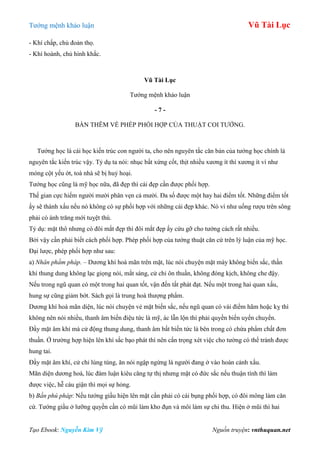 Tƣớng mệnh khảo luận Vũ Tài Lục
Tạo Ebook: Nguyễn Kim Vỹ Nguồn truyện: vnthuquan.net
- Khí chấp, chủ đoản thọ.
- Khí hoành, chủ hình khắc.
Vũ Tài Lục
Tƣớng mệnh khảo luận
- 7 -
BÀN THÊM VỀ PHÉP PHỐI HỢP CỦA THUẬT COI TƢỚNG.
Tƣớng học là cái học kiến trúc con ngƣời ta, cho nên nguyên tắc căn bản của tƣớng học chính là
nguyên tắc kiến trúc vậy. Tỷ dụ ta nói: nhục bất xứng cốt, thịt nhiều xƣơng ít thì xƣơng ít ví nhƣ
móng cột yếu ớt, toà nhà sẽ bị huỷ hoại.
Tƣớng học cũng là mỹ học nữa, đã đẹp thì cái đẹp cần đƣợc phối hợp.
Thế gian cực hiếm ngƣời mƣời phân vẹn cả mƣời. Đa số đƣợc một hay hai điểm tốt. Những điểm tốt
ấy sẽ thành xấu nếu nó không có sự phối hợp với những cái đẹp khác. Nó ví nhƣ uống rƣợu trên sông
phải có ánh trăng mới tuỵệt thú.
Tỷ dụ: mặt thô nhƣng có đôi mắt đẹp thì đôi mắt đẹp ấy cứu gỡ cho tƣớng cách rất nhiều.
Bởi vậy cần phải biết cách phối hợp. Phép phối hợp của tƣớng thuật căn cứ trên lý luận của mỹ học.
Đại lƣợc, phép phối hợp nhƣ sau:
a) Nhân phẩm pháp. – Dƣơng khí hoà mãn trên mặt, lúc nói chuyện mặt mày không biến sắc, thần
khí thung dung không lạc giọng nói, mắt sáng, cử chỉ ôn thuần, không đóng kịch, không che đậy.
Nếu trong ngũ quan có một trong hai quan tốt, vận đến tất phát đạt. Nếu một trong hai quan xấu,
hung sự cũng giảm bớt. Sách gọi là trung hoà thƣợng phẩm.
Dƣơng khí hoà mãn diện, lúc nói chuyện vẻ mặt biến sắc, nếu ngũ quan có vài điểm hãm hoặc kỵ thì
không nên nói nhiều, thanh âm biến điệu tức là mỹ, ác lẫn lộn thì phải quyền biến uyển chuyển.
Đầy mặt âm khí mà cử động thung dung, thanh âm bất biến tức là bên trong có chứa phẩm chất đơn
thuần. Ở trƣờng hợp hiện lên khí sắc bạo phát thì nên cẩn trọng xét việc cho tƣờng có thể tránh đƣợc
hung tai.
Đầy mặt âm khí, cử chỉ lúng túng, ăn nói ngập ngừng là ngƣời đang ở vào hoàn cảnh xấu.
Mãn diện dƣơng hoà, lúc đàm luận kiêu căng tự thị nhƣng mặt có đức sắc nếu thuận tính thì làm
đƣợc việc, hễ cáu giận thì mọi sự hỏng.
b) Bần phú pháp: Nếu tƣớng giầu hiện lên mặt cần phải có cái bụng phối hợp, có đôi mông làm căn
cứ. Tƣớng giầu ở lƣỡng quyền cần có mũi làm kho đụn và môi làm sự chi thu. Hiện ở mũi thì hai
 