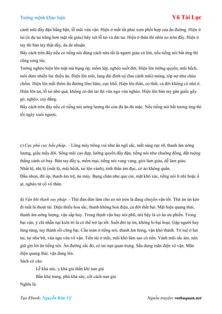 Tƣớng mệnh khảo luận Vũ Tài Lục
Tạo Ebook: Nguyễn Kim Vỹ Nguồn truyện: vnthuquan.net
cánh mũi đầy đặn bằng bặn, lỗ mũi vừa vặn. Hiện ở mắt tất phải xem phối hợp của ấn đƣờng. Hiện ở
tai (tỉ dụ tai trắng hơn mặt rất giàu) hãy xét lỗ tai và dái tai. Hiện ở thân thì nhìn eo tròn đầy. Hiện ở
tay thì bàn tay thật dầy, da dẻ nhuận.
Bẩy cách trên đây nếu có tiếng nói đúng cách nữa tất là ngƣời giàu có lớn, nếu tiếng nói bất ứng thì
cũng sung túc.
Tƣớng nghèo hiện lên mặt mà bụng óp, mồm lép, nghèo suốt đời. Hiện lên lƣỡng quyền, mũi hếch,
môi dúm nhiều lúc thiếu ăn. Hiện lên mũi, lang đài đình uý (hai cánh mũi) mỏng, tóp nợ nhƣ chúa
chổm. Hiện lên mắt thêm ấn đƣờng lõm hãm, cực khổ. Hiện lên thân, co thắt, cả đời không có nhà ở.
Hiện lên tai, lỗ tai nhỏ quá, không có dái tai thì vừa ngu vừa nghèo. Hiện lên bàn tay gân guốc gầy
gò, nghèo, cay đắng.
Bẩy cách trên đây nếu có tiếng nói ƣởng lƣợng thì còn đủ ăn đủ mặc. Nếu tiếng nói bất tƣơng ứng thì
tối ngày xuôi ngƣợc.
c) Cực phú cực bần pháp. – Lông mày trông vui nhƣ ẩn ngũ sắc, mắt sáng rực rỡ, thanh âm ƣởng
lƣợng, giầu mầy đời. Sống mũi cao đẹp, lƣỡng quyền đầy đặn, tiếng nói nhƣ chuông đồng, đất ruộng
thẳng cánh cò bay. Bàn tay đầy ụ, mềm mại, tiếng nói vang vang, giỏi làm giàu, dễ làm giàu.
Nhất lộ, nhị lộ (mắt lộ, mũi hếch, tai lộn vành), tinh thần ám đục, có áo không quần.
Đầu nhọn, đít óp, thanh âm trệ, ăn mày. Bụng chân nhƣ que củi, mặt khô xác, tiếng nói lí nhí hoặc ồ
ạt, nghèo tứ cố vô thân.
d) Vận khí thịnh suy pháp: - Thịt đùn đùn làm cho eo nở tròn là đang chuyển vận tốt. Thịt ùn ùn kéo
đi mất là thoát tài. Diện thiếu hoa sắc, thanh không hoà điệu, cả đời thất bại. Mặt hiện quang thái,
thanh âm ƣởng lƣợng, vận sắp hay. Trong thịnh vận hay nói phũ, nói bậy là có ẩn ƣu phiền. Trong
bại vận, ý chí nhẫn nại kiên trì là có thể trở lại tốt. Suốt đời tự tin, không lo bại hoại. Gặp ngƣời hay
lúng túng, tuy thành rồi cũng bại. Cầu toàn ở tiếng nói, thanh âm hỏng, vận khó thành. Trí tuệ ở hai
tai, tai nhƣ bít, vừa ngu vừa vô vận. Tiền tài ở mũi, mũi khô làm sao có tiền. Vành mũi sắc ám, nên
giữ gìn lời ăn tiếng nói. Ấn đƣờng sắc đỏ, có tai nạn quan trọng. Sầu dung mãn diện vô vận. Mãn
diện quang thái, vận đang lên.
Sách có câu:
Lễ khả sức, y khả giả thần khi nan giả
Bần khả trang, phú khả sức, cốt cách nan giả
Nghĩa là:
 