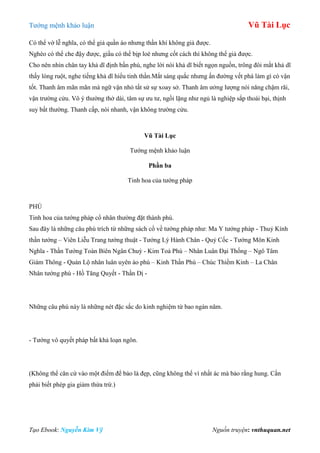 Tƣớng mệnh khảo luận Vũ Tài Lục
Tạo Ebook: Nguyễn Kim Vỹ Nguồn truyện: vnthuquan.net
Có thể vờ lễ nghĩa, có thể giả quần áo nhƣng thần khí không giả đƣợc.
Nghèo có thể che đậy đƣợc, giầu có thể bịp loè nhƣng cốt cách thì không thể giả đƣợc.
Cho nên nhìn chân tay khả dĩ định bần phú, nghe lời nói khả dĩ biết ngọn nguồn, trông đôi mắt khả dĩ
thấy lòng ruột, nghe tiếng khả dĩ hiểu tinh thần.Mắt sáng quắc nhƣng ấn đƣờng vết phá làm gì có vận
tốt. Thanh âm mãn mãn mà ngữ vận nhỏ tất sử sự xoay sở. Thanh âm ƣởng lƣợng nói năng chậm rãi,
vận trƣờng cửu. Vô ý thƣờng thở dài, tâm sự ƣu tƣ, ngồi lặng nhƣ ngủ là nghiệp sắp thoái bại, thịnh
suy bất thƣờng. Thanh cấp, nói nhanh, vận không trƣờng cửu.
Vũ Tài Lục
Tƣớng mệnh khảo luận
Phần ba
Tinh hoa của tƣớng pháp
PHÚ
Tinh hoa của tƣớng pháp cổ nhân thƣờng đặt thành phú.
Sau đây là những câu phú trích từ những sách cổ về tƣớng pháp nhƣ: Ma Y tƣớng pháp - Thuỷ Kính
thần tƣớng – Viên Liễu Trang tƣớng thuật - Tƣớng Lý Hành Chân - Quỷ Cốc - Tƣớng Môn Kinh
Nghĩa - Thần Tƣớng Toàn Biên Ngân Chuỳ - Kim Toả Phú – Nhân Luân Đại Thống – Ngô Tâm
Giám Thông - Quản Lộ nhân luân uyên ảo phú – Kinh Thần Phú – Chúc Thiềm Kinh – La Chân
Nhân tƣớng phú - Hồ Tăng Quyết - Thần Dị -
Những câu phú này là những nét đặc sắc do kinh nghiệm từ bao ngàn năm.
- Tƣớng vô quyết pháp bất khả loạn ngôn.
(Không thể căn cứ vào một điểm để bảo là đẹp, cũng không thể vì nhất ác mà bảo rằng hung. Cần
phải biết phép gia giảm thừa trừ.)
 