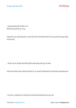 Tƣớng mệnh khảo luận Vũ Tài Lục
Tạo Ebook: Nguyễn Kim Vỹ Nguồn truyện: vnthuquan.net
- Hoang đƣờng thất chí thần vô xá.
Bất đáo trung đồ tất yểu vong.
(Ngƣời lúc nào cũng hoảng hốt, sợ hãi, buồn rầu là tinh thần đã mất nơi trú ngụ thì tính mạng chẳng
còn bao lâu).
- Sĩ hữu văn tài nhi phù cấp thiển lộ khởi năng hƣởng phú quý chi nhân.
(Dù tài giỏi thông minh, nhƣng tinh thần vội vã, nông nổi không phải là ngƣời đƣợc hƣởng phú quí).
- Cốt cách vi nhất thế chi vinh khô, khí sắc định hành hành niên chi hƣu cữu.
 