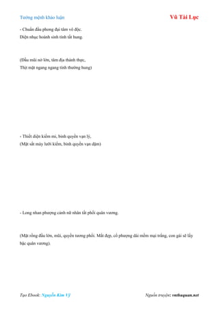 Tƣớng mệnh khảo luận Vũ Tài Lục
Tạo Ebook: Nguyễn Kim Vỹ Nguồn truyện: vnthuquan.net
- Chuẩn đầu phong đại tâm vô độc.
Diện nhục hoành sinh tính tất hung.
(Đầu mũi nở lớn, tâm địa thành thực,
Thịt mặt ngang ngang tính thƣờng hung)
- Thiết diện kiếm mi, binh quyền vạn lý,
(Mặt sắt mày lƣỡi kiếm, binh quyền vạn dặm)
- Long nhan phƣợng cảnh nữ nhân tất phối quân vƣơng.
(Mặt rồng đầu lớn, mũi, quyền tƣơng phối. Mắt đẹp, cổ phƣợng dài mềm mại trắng, con gái sẽ lấy
bậc quân vƣơng).
 