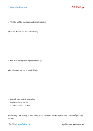 Tƣớng mệnh khảo luận Vũ Tài Lục
Tạo Ebook: Nguyễn Kim Vỹ Nguồn truyện: vnthuquan.net
- Yến hàm hổ đầu, nam tử định đăng tƣớng tƣớng.
(Hàm én, đầu hổ, con trai sẽ làm tƣớng).
- Diện bì hƣ bạc hậu tam thập thọ nan tái kỳ.
(Da mặt mỏng hƣ, sau ba mƣơi yểu tử)
- Nhãn bất khốc nhãn lệ uông uông
Tâm bất ƣu sầu mi súc súc
Tảo vô hình khắc lão cô đơn.
(Mắt không khóc mà đầy lệ, lòng không lo mà mày chau, nếu không sớm hình khắc thì về già cũng
cô đơn).
 