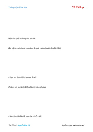 Tƣớng mệnh khảo luận Vũ Tài Lục
Tạo Ebook: Nguyễn Kim Vỹ Nguồn truyện: vnthuquan.net
Diện nhƣ quất bì chung chủ bần bạc.
(Da mặt lỗ chỗ nhƣ da cam sành, da quít, cuối cuộc đời sẽ nghèo khổ).
- Kiên nga thanh khấp bất tiện tắc cô.
(Vai so, nói nhƣ khóc không hèn thì cũng cô độc)
- Bần cùng đáo lão bất nhàn thô kỳ cốt cách.
 