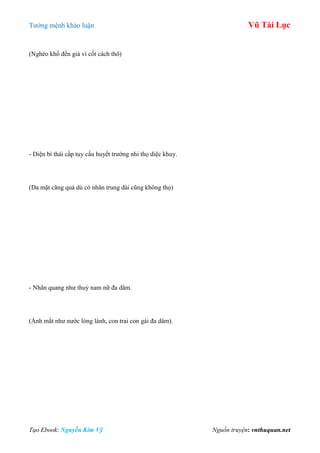 Tƣớng mệnh khảo luận Vũ Tài Lục
Tạo Ebook: Nguyễn Kim Vỹ Nguồn truyện: vnthuquan.net
(Nghèo khổ đến già vì cốt cách thô)
- Diện bì thái cấp tuy cấu huyết trƣờng nhi thọ diệc khuy.
(Da mặt căng quá dù có nhân trung dài cũng không thọ)
- Nhãn quang nhƣ thuỷ nam nữ đa dâm.
(Ánh mắt nhƣ nƣớc lóng lánh, con trai con gái đa dâm).
 