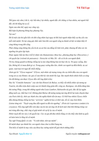 Tƣớng mệnh khảo luận Vũ Tài Lục
Tạo Ebook: Nguyễn Kim Vỹ Nguồn truyện: vnthuquan.net
Thế gian việc như ý thì ít, việc bất như ý lại nhiều, người đắc chí chẳng có bao nhiêu, mà người bất
đắc chí thì hằng hà sa số.
Ngàn xưa như thế, ngày nay cũng vậy.
Bất luận là phương Đông hay phương Tây.
Tại sao?
Đó là một câu hỏi gắn liền với đời sống nhân loại ngay từ khi loài người nhận thấy sự thọ yểu của
mỗi sinh mệnh. Nó lại càng gây thắc mắc hơn khi con người sống tụ thành xã hội và nhận thấy lẽ
cùng thông trong đời sống.
Phải chăng cùng thông thọ yểu là do sự an bài của đấng tối linh trời, phật, thượng đế như các tín
ngưỡng tôn giáo lập luận.
Hoặc ngược hẳn lại theo triết lý nhân văn (humanisme), khoa học, phương pháp học (Descartes), ý
chí quyền lực (volonté de puissance) - Nietszche và Mác Xít - tất cả là do con người định.
Vũ trụ chung quanh ta không chống lại ta mà cũng không ban ân huệ cho ta. Nó quay cuồng, đảo
lộn, không hề có mưu định gì cả. Trong quay cuồng đảo lộn, chính con người tự điều khiển, tự cai
quản, vượt mọi trở ngại để chiến thắng.
Alain gọi là “Ulysse nageant” (Ulysse, một nhân vật tượng trưng cho sự chiến đấu của con người
trong sử ca của Homer, tác giả cổ xưa thời kỳ văn minh Hy Lạp. Sức mạnh thiên nhiên biển cả sóng
lớn đã không cản được Ulysse đến chỗ ông định trốn).
Đọc bộ “Comédie humaine” của văn hào Honoré de Balzac, ta thấy rất nhiều nhân vật tương tự:
Vautrin, tên đầu trộm đuôi cướp sau trở thành tổng giám đốc công an, Rastignac, tên điếm đàng làm
thủ tướng Pháp, trong khi những người như Louis Lambert, Rabourdin tài giỏi, đức độ lại ngậm
đắng nuốt cay, thất bại ê trề. Không phải Balzac đã tưởng tượng mà ông đã kể lại toàn chuyện thực
của Paris thời ấy, thời cực thịnh cho chủ nghĩa hãnh tiến ăn may. Có biết bao nhiêu Ulysse chiến
đấu nhưng không chống lại bọn “arriviste” nghĩa là bọn có thời vận, tốt số, may hơn khôn.
Lénine từng nói: “Tuyệt vọng đưa dẫn người ta đến tín ngưỡng”. (Perte de l esperance conduit à la
croyance). Nếu ông nghĩ đến viên đạn của kẻ ám sát ông chỉ đi lệch một chút thôi không trúng vai
mà trúng đầu ông, chắc ông sẽ giật mình với sự kỳ lạ của số mệnh.
Hitler tuyệt đối tin vào ý chí quyền lực. Các sử gia đã đưa nhiều bằng cớ cho thấy nhà lãnh tụ quốc
xã luôn luôn lo lắng tới số mệnh.
Tục ngữ Trung Quốc có câu: “Vị sinh nhân, tiên tạo mệnh”.
Số mệnh được tạo thành lúc con người chưa chui ra khỏi bụng mẹ.
Tìm hiểu số mệnh là mục tiêu của khoa học tướng mệnh để giải thích những điều:
 