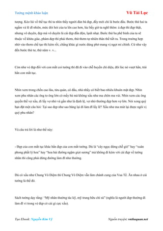 Tƣớng mệnh khảo luận Vũ Tài Lục
Tạo Ebook: Nguyễn Kim Vỹ Nguồn truyện: vnthuquan.net
tƣợng. Kéo lùi về thế tục thì ta nhìn thấy ngƣời đàn bà đẹp, đấy mới chỉ là bƣớc đầu. Bƣớc thứ hai ta
ngắm và lẽ dĩ nhiên, mức đòi hỏi của ta lên cao hơn, lúc bấy giờ ta nghĩ thêm: à đẹp thì đẹp thật,
nhƣng vô duyên, đẹp mà vô duyên là cái đẹp đần độn, lạnh nhạt. Bƣớc thứ ba phê bình của ta sẽ
thuộc về khứu giác, phàm đẹp thì phải thơm, thứ thơm tự nhiên thân thể tiết ra. Trong trƣờng hợp
nhờ vào thơm chế tạo thì kém rồi, chẳng khác gì nƣớc dùng phở mang vị ngọt mì chính. Cứ nhƣ vậy
đến bƣớc thứ tƣ, thứ năm v. v...
Còn nhƣ vẻ đẹp đối với con mắt coi tƣớng thì đã đi vào chỗ huyền chí diệu, đôi lúc nó vƣợt hẳn, trái
hẳn con mắt tục.
Nhìn xem trong chốn cao lâu, tửu quán, cô đầu, nhà nhẩy có biết bao nhiêu khuôn mặt đẹp. Nhìn
xem phu nhân các ông to ông lớn có mấy bà mà không xấu nhƣ ma chôn ma vùi. Nhìn xem các ông
quyền thế vợ xấu, đi lấy vợ nhỏ và gần nhƣ là định lệ, vợ nhỏ thƣờng đẹp hơn vợ lớn. Nói xong quý
bạn đặt một câu hỏi: Tại sao đẹp nhƣ sao băng lại đi làm đĩ lấy lẽ? Xấu nhƣ ma mút lại đƣợc ngôi vị
quý phu nhân?
Và câu trả lời là nhƣ thế này:
- Đẹp của con mắt tục khác hẳn đẹp của con mắt tƣớng. Dù là “cây ngọc đứng chỗ gió” hay “xuân
phong phất lý hoa” hay “hoa hải đƣờng ngậm giọt sƣơng” mà không đi kèm với cái đẹp về tƣớng
nhãn thì cũng phải đứng đƣờng làm đĩ nhƣ thƣờng.
Dù có xấu nhƣ Chung Vô Diệm thì Chung Vô Diệm vẫn làm chánh cung của Vua Tề. Ăn nhau ở cái
tƣớng là thế đó.
Sách tƣớng dạy rằng: “Mỹ nhân thƣờng tác kỹ, mỹ trung hữu chí sú” (nghĩa là ngƣời đẹp thƣờng đi
làm đĩ vì trong vẻ đẹp có cái gì cực xấu).
 