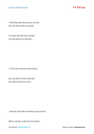 Tƣớng mệnh khảo luận Vũ Tài Lục
Tạo Ebook: Nguyễn Kim Vỹ Nguồn truyện: vnthuquan.net
- Hình dung tuấn nhã chung tác cao hiền.
Cốt cách thanh kỳ tất tu quý hiển.
(Vẻ ngƣời tuấn nhã là kẻ cao hiền,
Cốt cách thanh kỳ sẽ hiển đạt)
- Cốt tuỳ quý sinh nhục tuỳ tài trƣởng.
(Lúc quý hiển cốt cách sẽ thay đổi,
Lúc nhiều tiền thịt sẽ nở lớn.)
- Diện đại tị tiểu nhất sinh thƣờng tự lịch nan tân.
(Mặt to mũi nhỏ cả đời nếm trải lao khổ.)
 