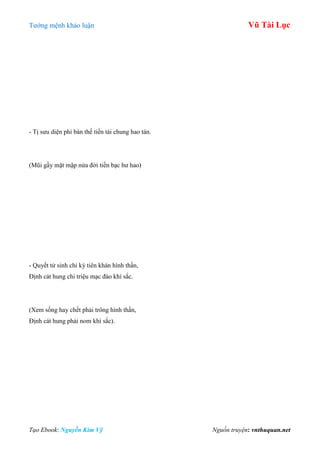 Tƣớng mệnh khảo luận Vũ Tài Lục
Tạo Ebook: Nguyễn Kim Vỹ Nguồn truyện: vnthuquan.net
- Tị sƣu diện phỉ bán thế tiền tài chung hao tán.
(Mũi gầy mặt mập nửa đời tiền bạc hƣ hao)
- Quyết tử sinh chi kỳ tiên khán hình thần,
Định cát hung chi triệu mạc đào khí sắc.
(Xem sống hay chết phải trông hình thần,
Định cát hung phải nom khí sắc).
 