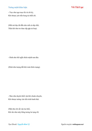 Tƣớng mệnh khảo luận Vũ Tài Lục
Tạo Ebook: Nguyễn Kim Vỹ Nguồn truyện: vnthuquan.net
- Trọc nhƣ ngƣ mục tốc tử chi kỳ,
Khí nhƣợc yên trần hung tai nhất chí.
(Mắt mờ đục đờ đẫn nhƣ mắt cá sắp chết,
Thần khí nhƣ tro than sắp gặp tai hoạ).
- Hình nhƣ thổ ngẫu thiên mệnh nan đào.
(Hình nhƣ tƣợng đất khó toàn thiên mạng).
- Mao nhƣ duyên thiết vận khí chuân chuyên,
Khí nhƣợc tƣờng vân tiền trình hanh thái.
(Mặt nhƣ chì sắt vận lao khổ,
Khí sắc nhƣ mây hồng tƣơng lai rạng rỡ)
 