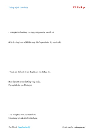 Tƣớng mệnh khảo luận Vũ Tài Lục
Tạo Ebook: Nguyễn Kim Vỹ Nguồn truyện: vnthuquan.net
- Hoàng khí thiểu nhi trệ khí trọng công danh lại hƣu bất lai.
(Khí sắc vàng ít mà trệ khí lại nặng thì công danh đến đấy rồi đi mất).
- Thanh khí thiểu nhi hỉ khí đa phú quý chí chi hựu chí.
(Khí sắc xanh ít, khí sắc hồng vàng nhiều,
Phú quý đã đến còn đến thêm).
- Trệ trung hữu minh ƣu nhi biến hỉ.
Minh trung hữu trệ cát nhi phản hung.
 