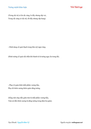 Tƣớng mệnh khảo luận Vũ Tài Lục
Tạo Ebook: Nguyễn Kim Vỹ Nguồn truyện: vnthuquan.net
(Trong sắc trệ có ẩn sắc sáng, lo đấy nhƣng sắp vui,
Trong sắc sáng có sắc trệ, tốt đấy nhƣng sắp hung).
- Hình dung cổ quái thạch trung hữu mỹ ngọc tàng.
(Hình tƣớng cổ quái nếu thần khí thanh tú là tƣớng ngọc ẩn trong đá).
- Phục tê quán đỉnh nhất phẩm vƣơng hầu,
Phụ cốt thiên sƣơng thiên quân dũng tƣớng.
(Sống mũi chạy đến giữa trán là nhất phẩm vƣơng hầu,
Trán nở đến thiên sƣơng là dũng tƣớng trong đám ba quân).
 