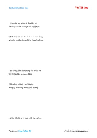 Tƣớng mệnh khảo luận Vũ Tài Lục
Tạo Ebook: Nguyễn Kim Vỹ Nguồn truyện: vnthuquan.net
- Hình nhƣ trƣ tƣớng tử tất phân thi,
Nhãn tự hổ tinh tính nghiêm mạc phạm.
(Hình nhƣ con heo lúc chết sẽ bị phân thây,
Mắt nhƣ mắt hổ tính nghiêm chớ xúc phạm).
- Tu hoàng tinh xích chung chủ hoành tử,
Sở lộ thần hân tu phòng dã tử.
(Râu vàng, mắt đỏ chết bất đắc
Răng lộ, môi cong phòng chết đƣờng).
- Khẩu thần bì sô vi nhân nhất thế cô đơn.
 