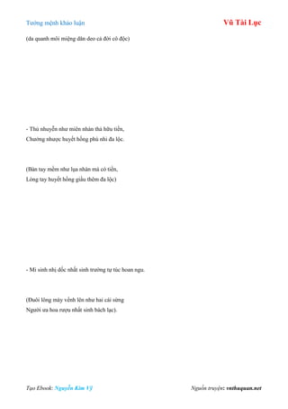 Tƣớng mệnh khảo luận Vũ Tài Lục
Tạo Ebook: Nguyễn Kim Vỹ Nguồn truyện: vnthuquan.net
(da quanh môi miệng dăn deo cả đời cô độc)
- Thủ nhuyễn nhƣ miên nhàn thả hữu tiền,
Chƣởng nhƣợc huyết hồng phú nhi đa lộc.
(Bàn tay mềm nhƣ lụa nhàn mà có tiền,
Lòng tay huyết hồng giầu thêm đa lộc)
- Mi sinh nhị dốc nhất sinh trƣờng tự túc hoan ngu.
(Đuôi lông mày vểnh lên nhƣ hai cái sừng
Ngƣời ƣa hoa rƣợu nhất sinh bách lạc).
 