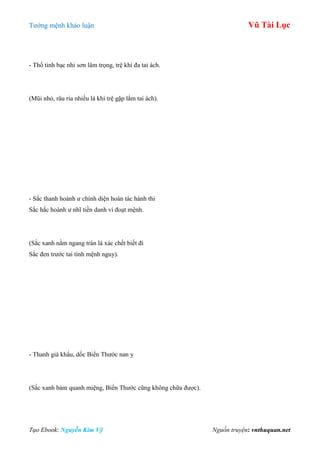 Tƣớng mệnh khảo luận Vũ Tài Lục
Tạo Ebook: Nguyễn Kim Vỹ Nguồn truyện: vnthuquan.net
- Thổ tinh bạc nhi sơn lâm trọng, trệ khí đa tai ách.
(Mũi nhỏ, râu ria nhiều là khí trệ gặp lắm tai ách).
- Sắc thanh hoành ƣ chính diện hoán tác hành thi
Sắc hắc hoành ƣ nhĩ tiền danh vi đoạt mệnh.
(Sắc xanh nằm ngang trán là xác chết biết đi
Sắc đen trƣớc tai tính mệnh nguy).
- Thanh già khẩu, dốc Biển Thƣớc nan y
(Sắc xanh bám quanh miệng, Biển Thƣớc cũng không chữa đƣợc).
 