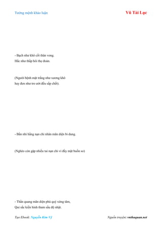 Tƣớng mệnh khảo luận Vũ Tài Lục
Tạo Ebook: Nguyễn Kim Vỹ Nguồn truyện: vnthuquan.net
- Bạch nhƣ khô cốt thân vong.
Hắc nhƣ thấp hôi thọ đoản.
(Ngƣời bệnh mặt trắng nhƣ xƣơng khô
hay đen nhƣ tro ƣớt đều sắp chết).
- Bần nhi hằng nạn chỉ nhân mãn diện bi dung.
(Nghèo còn gặp nhiều tai nạn chỉ vì đầy mặt buồn so)
- Thần quang mãn diện phú quý xứng tâm,
Quỉ sắc kiến hình tham sầu độ nhật.
 