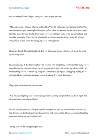 Tƣớng mệnh khảo luận Vũ Tài Lục
Tạo Ebook: Nguyễn Kim Vỹ Nguồn truyện: vnthuquan.net
Một nhà tƣớng số danh tiếng tại Trung Hoa kể lại chuyện dƣới đây:
- Mùa xuân năm ấy tôi đi dự bữa tiệc tại Cẩm Hoa Viên thết nhân ngày sinh nhật của Ngô bội Phu,
một chính khách quân nhân quyền thế khuynh quốc ở Bắc Kinh. Họ mời tôi đến cốt để xem tƣớng.
Bởi vì họ muốn thử mặc dầu họ rất tin tƣớng số, vì nếu không có tƣớng số thì làm sao dốt ngu nhƣ
họ mà lại làm to vậy. Nhƣng họ vẫn hồ nghi cho nên thƣờng hay thử tài thầy tƣớng số, nếu thầy
tƣớng số quả là chân tài thì đoán đúng, họ sẽ vui sƣớng yên chí.
Khách đến dự thật đông nhất là phái nữ. Đối với tôi dịp này rất may, tôi có cơ hội tốt để thử lại tài
học về tƣớng pháp.
Tay cầm cốc rƣợu đi tha thẩn trong hoa viên, tôi mỉm cƣời trông những con “thiêu thân” đang vui vẻ
hạnh phúc hết sức vô tƣ qua mặt giả tạo mà trong đó tôi đã nắm chắc kẻ nào sắp mất cơ nghiệp, kẻ
nào lừa chồng dối vợ, kẻ nào ăn cắp làm giàu, kẻ nào tàn ác giết ngƣời. Tƣớng pháp thật kỳ, nó có
phép thần để đƣa ngƣời nào nắm đƣợc nguyên lý của nó đi ra ngoài đƣờng tục.
Bỗng ngƣời bạn là Đàm tiên sinh đến báo:
- Này bác, tại căn phòng phía Tây có một ngƣời đàn bà, chừng trung tuần hơi đẫy đà, da ngăm đen,
bác thử coi xem tƣớng bà ta thế nào?
Ban đầu tôi nghĩ ngƣời này chắc phải đẹp lắm nhƣng tới nơi mới hay đây chỉ là một nhan sắc cực
bình thƣờng. Lúc ấy tôi cùng đi với mấy ngƣời bạn rành tƣớng số nữa. Chúng tôi ngắm nghía chừng
mƣời phút thì ông bạn họ Kha của tôi nói:
- Tƣớng cách tốt lắm, nhất phẩm phu nhân.
 