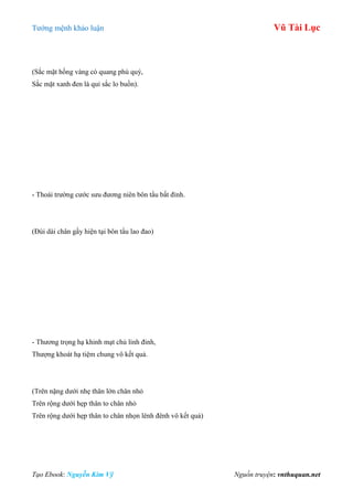 Tƣớng mệnh khảo luận Vũ Tài Lục
Tạo Ebook: Nguyễn Kim Vỹ Nguồn truyện: vnthuquan.net
(Sắc mặt hồng vàng có quang phú quý,
Sắc mặt xanh đen là quỉ sắc lo buồn).
- Thoái trƣờng cƣớc sƣu đƣơng niên bôn tẩu bất đỉnh.
(Đùi dài chân gầy hiện tại bôn tẩu lao đao)
- Thƣơng trọng hạ khinh mạt chủ linh đinh,
Thƣợng khoát hạ tiệm chung vô kết quả.
(Trên nặng dƣới nhẹ thân lớn chân nhỏ
Trên rộng dƣới hẹp thân to chân nhỏ
Trên rộng dƣới hẹp thân to chân nhọn lênh đênh vô kết quả)
 