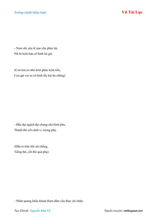 Tƣớng mệnh khảo luận Vũ Tài Lục
Tạo Ebook: Nguyễn Kim Vỹ Nguồn truyện: vnthuquan.net
- Nam nhi yêu tế nan chủ phúc tài,
Nữ tử kiên hàn cô hình tái giá.
(Con trai eo nhỏ kém phúc kém tiền,
Con gái vai so cô hình lấy hai ba chồng)
- Đầu đại ngách đại chung chủ hình phu,
Thanh thô cốt cánh vi sƣơng phụ.
(Đầu to trán lớn sát chồng,
Tiếng thô, cốt thô quả phụ)
- Nhãn quang khẩu khoát tham dâm cầu thực chi nhân.
 