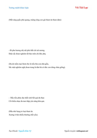 Tƣớng mệnh khảo luận Vũ Tài Lục
Tạo Ebook: Nguyễn Kim Vỹ Nguồn truyện: vnthuquan.net
(Mắt sáng quắc phù quang, miệng rộng con gái tham ăn tham dâm)
- Bì phu hƣơng nhị nãi phú thất chi nữ nƣơng,
Diện sắc đoan nghiêm tất hào môn chi đức phụ.
(Da dẻ mềm mại thơm tho là tiểu thƣ con nhà giầu,
Sắc mặt nghiêm nghị đoan trang là đàn bà có đức con dòng cháu giống).
- Đầu tiểu phúc đại nhất sinh bất quá đa thực
Cốt thiểu nhục đa tam thập yên năng khả quá.
(Đầu nhỏ bụng to loại tham ăn
Xƣơng ít thịt nhiều thƣờng chết yểu).
 