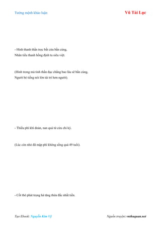 Tƣớng mệnh khảo luận Vũ Tài Lục
Tạo Ebook: Nguyễn Kim Vỹ Nguồn truyện: vnthuquan.net
- Hình thanh thần trọc bất cửu bần cùng,
Nhân tiểu thanh hồng định tu siêu việt.
(Hình trong mà tinh thần đục chẳng bao lâu sẽ bần cùng,
Ngƣời bé tiếng nói lớn tài trí hơn ngƣời).
- Thiếu phì khí đoản, nan quá tứ cửu chi kỳ.
(Lúc còn nhỏ đã mập phì không sống quá 49 tuổi).
- Cốt thô phát trọng hà tăng thừa đắc nhất tiền.
 