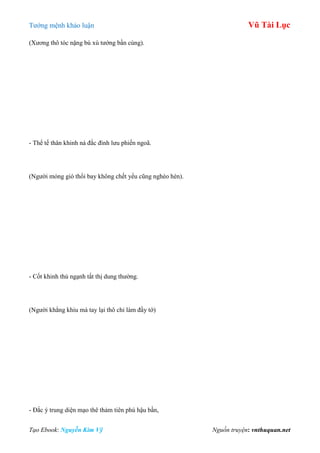 Tƣớng mệnh khảo luận Vũ Tài Lục
Tạo Ebook: Nguyễn Kim Vỹ Nguồn truyện: vnthuquan.net
(Xƣơng thô tóc nặng bù xù tƣớng bần cùng).
- Thể tế thân khinh ná đắc đình lƣu phiến ngoã.
(Ngƣời mỏng gió thổi bay không chết yểu cũng nghèo hèn).
- Cốt khinh thủ ngạnh tất thị dung thƣờng.
(Ngƣời khẳng khiu mà tay lại thô chỉ làm đầy tớ)
- Đắc ý trung diện mạo thê thảm tiên phú hậu bần,
 