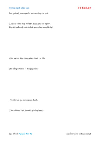 Tƣớng mệnh khảo luận Vũ Tài Lục
Tạo Ebook: Nguyễn Kim Vỹ Nguồn truyện: vnthuquan.net
Tao quẫn xứ nhan mạo ôn hoà tảo cùng văn phát
(Lúc đắc ý mặt mày buồn lo, trƣớc giàu sau nghèo,
Gặp khi quẫn mặt mũi ôn hoà sớm nghèo sau phát đạt)
- Nhĩ bạch ƣ diện chung vi trụ thạch chi thần
(Tai trắng hơn mặt vị đáng đại thần)
- Tị môn hắc táo mƣu sự nan thành.
(Cửa mũi đen khô, làm việc gì cũng hỏng).
 