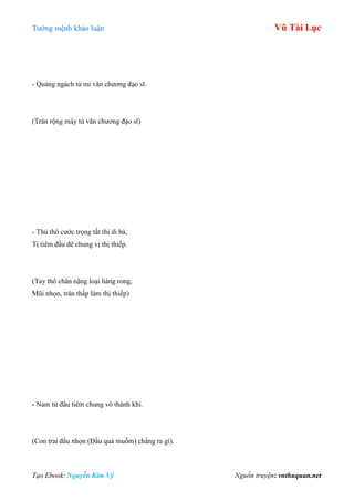 Tƣớng mệnh khảo luận Vũ Tài Lục
Tạo Ebook: Nguyễn Kim Vỹ Nguồn truyện: vnthuquan.net
- Quảng ngách tú mi văn chƣơng đạo sĩ.
(Trán rộng mày tú văn chƣơng đạo sĩ)
- Thủ thô cƣớc trọng tất thị di bà,
Tị tiêm đầu đê chung vị thị thiếp.
(Tay thô chân nặng loại hàng rong,
Mũi nhọn, trán thấp làm thị thiếp)
- Nam tử đầu tiêm chung vô thành khí.
(Con trai đầu nhọn (Đầu quả muỗm) chẳng ra gì).
 