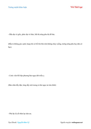 Tƣớng mệnh khảo luận Vũ Tài Lục
Tạo Ebook: Nguyễn Kim Vỹ Nguồn truyện: vnthuquan.net
- Đầu đại vô giốc, phúc đại vô thác, bất thị nông phu thị đổ bác.
(Đầu to không góc cạnh, bụng lớn xô bồ lớn bên trên không chảy xuống, tƣớng nông phu hay dân cờ
bạc).
- Cƣớc viên bối hậu phƣơng bảo ngọc đới triều y.
(Bàn chân đầy đặn, lƣng dầy mới mong có đai ngọc áo trào đình)
- Phù lặc lộ cốt thân lạc tâm ƣu.
 