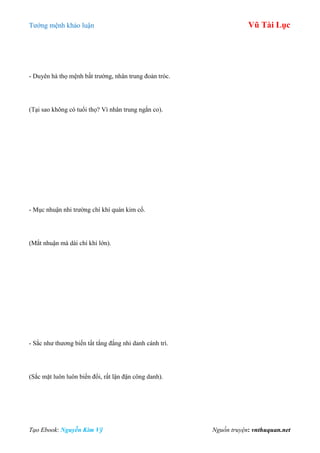 Tƣớng mệnh khảo luận Vũ Tài Lục
Tạo Ebook: Nguyễn Kim Vỹ Nguồn truyện: vnthuquan.net
- Duyên hà thọ mệnh bất trƣờng, nhân trung đoản tróc.
(Tại sao không có tuổi thọ? Vì nhân trung ngắn co).
- Mục nhuận nhi trƣờng chí khí quán kim cổ.
(Mắt nhuận mà dài chí khí lớn).
- Sắc nhƣ thƣơng biến tất tắng đắng nhi danh cánh trì.
(Sắc mặt luôn luôn biến đổi, rất lận đận công danh).
 