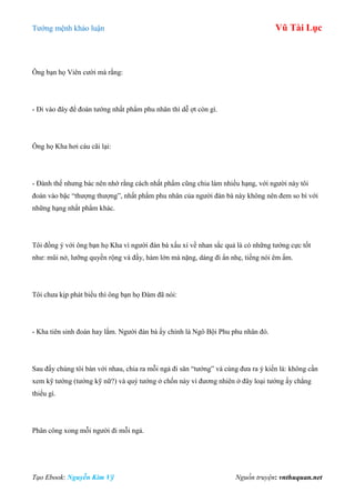 Tƣớng mệnh khảo luận Vũ Tài Lục
Tạo Ebook: Nguyễn Kim Vỹ Nguồn truyện: vnthuquan.net
Ông bạn họ Viên cƣời mà rằng:
- Đi vào đây để đoán tƣớng nhất phẩm phu nhân thì dễ ợt còn gì.
Ông họ Kha hơi cáu cãi lại:
- Đành thế nhƣng bác nên nhớ rằng cách nhất phẩm cũng chia làm nhiều hạng, với ngƣời này tôi
đoán vào bậc “thƣợng thƣợng”, nhất phẩm phu nhân của ngƣời đàn bà này không nên đem so bì với
những hạng nhất phẩm khác.
Tôi đồng ý với ông bạn họ Kha vì ngƣời đàn bà xấu xí về nhan sắc quả là có những tƣớng cực tốt
nhƣ: mũi nở, lƣỡng quyền rộng và đầy, hàm lớn mà nặng, dáng đi ẩn nhẹ, tiếng nói êm ấm.
Tôi chƣa kịp phát biểu thì ông bạn họ Đàm đã nói:
- Kha tiên sinh đoán hay lắm. Ngƣời đàn bà ấy chính là Ngô Bội Phu phu nhân đó.
Sau đấy chúng tôi bàn với nhau, chia ra mỗi ngả đi săn “tƣớng” và cùng đƣa ra ý kiến là: không cần
xem kỹ tƣớng (tƣớng kỹ nữ?) và quý tƣớng ở chốn này vì đƣơng nhiên ở đây loại tƣớng ấy chẳng
thiếu gì.
Phân công xong mỗi ngƣời đi mỗi ngả.
 