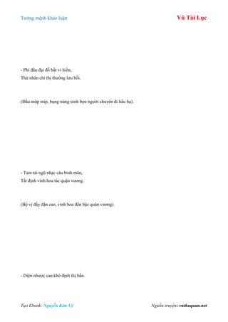 Tƣớng mệnh khảo luận Vũ Tài Lục
Tạo Ebook: Nguyễn Kim Vỹ Nguồn truyện: vnthuquan.net
- Phì đầu đại đỗ bất vi hiền,
Thứ nhân chỉ thị thƣờng lƣu bối.
(Đầu múp míp, bụng núng nính bọn ngƣời chuyên đi hầu hạ).
- Tam tài ngũ nhạc câu bình mãn,
Tất định vinh hoa tác quận vƣơng.
(Bộ vị đầy đặn cao, vinh hoa đến bậc quân vƣơng).
- Diện nhƣợc can khô định thị bần.
 
