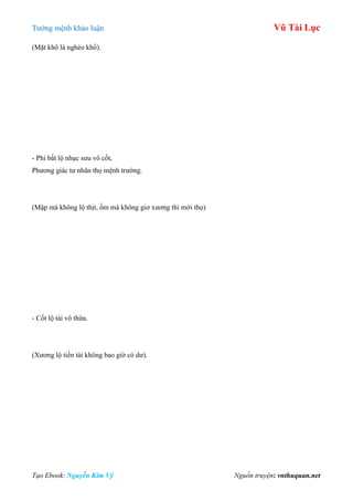 Tƣớng mệnh khảo luận Vũ Tài Lục
Tạo Ebook: Nguyễn Kim Vỹ Nguồn truyện: vnthuquan.net
(Mặt khô là nghèo khổ).
- Phi bất lộ nhục sƣu vô cốt,
Phƣơng giác tƣ nhân thọ mệnh trƣờng.
(Mập mà không lộ thịt, ốm mà không giơ xƣơng thì mới thọ)
- Cốt lộ tài vô thừa.
(Xƣơng lộ tiền tài không bao giờ có dƣ).
 