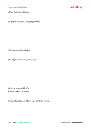 Tƣớng mệnh khảo luận Vũ Tài Lục
Tạo Ebook: Nguyễn Kim Vỹ Nguồn truyện: vnthuquan.net
- Khẩu đại bất hợp nhân bần.
(Miệng lớn không thu lại đƣợc nghèo khổ).
- Mi cao nhãn thâm nhân lang.
(Mi cốt gồ cao mắt sâu ngƣời độc địa)
- Khí tróc ngôn ngữ bất tiếp,
Chỉ nhật tất kiến Diêm Quân.
(Nói nhƣ bị đứt hơi, có thể thấy ngày gặp Diêm Vƣơng).
 