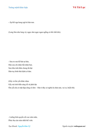 Tƣớng mệnh khảo luận Vũ Tài Lục
Tạo Ebook: Nguyễn Kim Vỹ Nguồn truyện: vnthuquan.net
- Áp bối nga hung ngã tử hàn nan.
(Lƣng lõm nhƣ lƣng vịt, ngực nhƣ ngực ngan ngỗng có thể chết đói).
- Sƣu tƣ sƣu hề hàn tự hàn,
Hàn sƣu chi nhân bất nhân ban.
Sƣu hữu tinh thần chung tất đạt
Hàn tuy hình thái định cô đan.
(Gầy và ốm yếu khác nhau
Gầy mà tinh thần sáng rồi sẽ phát đạt
Ốm yếu dù có mặt đẹp cũng cô đơn – Hàn ở đây có nghĩa là chán nản, vai so, buồn bã).
- Lƣỡng biên quyền cốt cao xâm mãn,
Phúc thọ câu toàn nhất thế vinh.
 