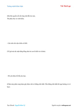 Tƣớng mệnh khảo luận Vũ Tài Lục
Tạo Ebook: Nguyễn Kim Vỹ Nguồn truyện: vnthuquan.net
(Hai bên quyền cốt nổi chạy dài đến tóc mai,
Thì phúc thọ và vinh hiển).
- Lão niên sắc nộn chiêu cô khổ.
(Về già mà sắc mặt trắng hồng nhƣ trẻ con là khổ sở cô đơn).
- Mi yêu khúc hề bất yêu trực.
(Chân mày phải cong hoặc gãy khúc chớ có thẳng chữ nhất. Nếu thẳng chữ nhất thì ngu bƣớng và vô
học).
 