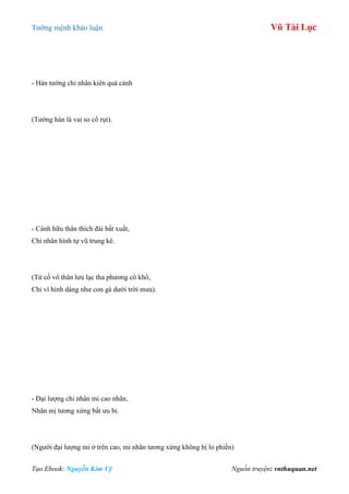 Tƣớng mệnh khảo luận Vũ Tài Lục
Tạo Ebook: Nguyễn Kim Vỹ Nguồn truyện: vnthuquan.net
- Hàn tƣớng chi nhân kiên quá cảnh
(Tƣớng hàn là vai so cổ rụt).
- Cánh hữu thân thích đài bất xuất,
Chỉ nhân hình tự vũ trung kê.
(Tứ cố vô thân lƣu lạc tha phƣơng cô khổ,
Chỉ vì hình dáng nhƣ con gà dƣới trời mƣa).
- Đại lƣợng chi nhân mi cao nhãn,
Nhãn mị tƣơng xứng bất ƣu bi.
(Ngƣời đại lƣợng mi ở trên cao, mi nhãn tƣơng xứng không bị lo phiền)
 
